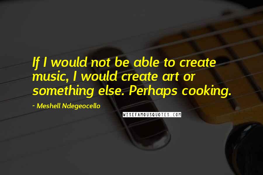 Meshell Ndegeocello Quotes: If I would not be able to create music, I would create art or something else. Perhaps cooking.