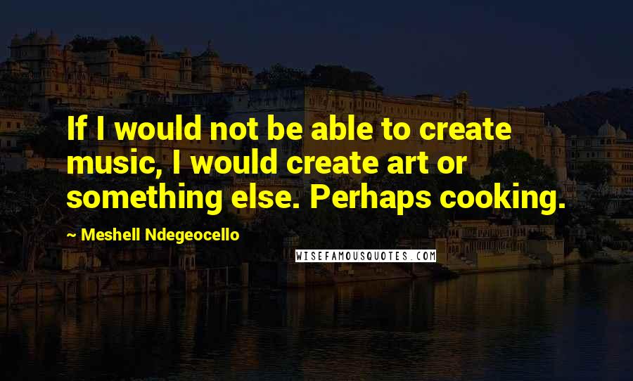 Meshell Ndegeocello Quotes: If I would not be able to create music, I would create art or something else. Perhaps cooking.