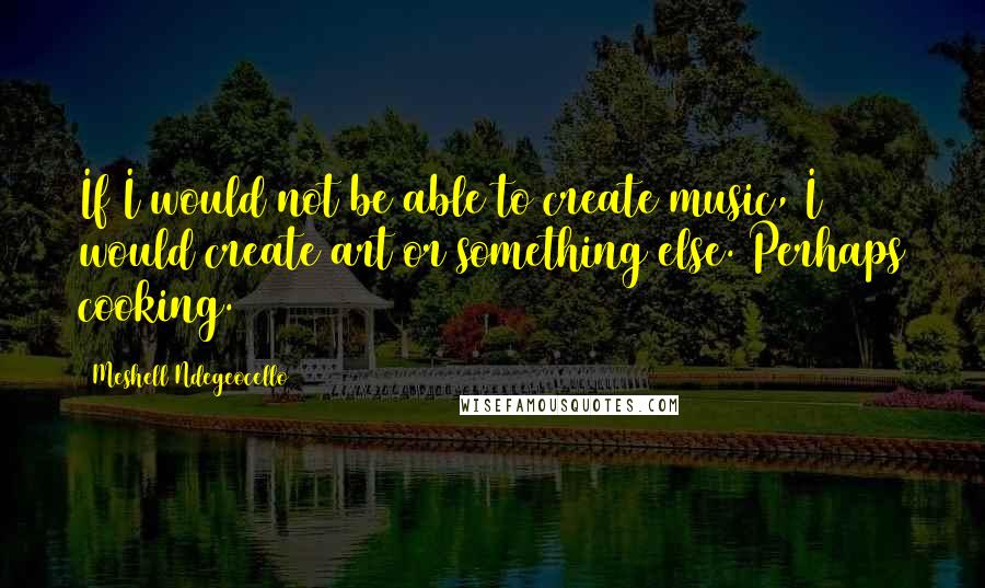 Meshell Ndegeocello Quotes: If I would not be able to create music, I would create art or something else. Perhaps cooking.