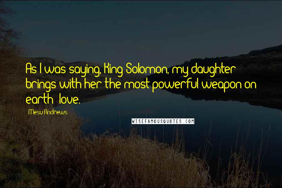 Mesu Andrews Quotes: As I was saying, King Solomon, my daughter brings with her the most powerful weapon on earth--love.