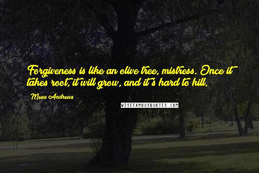 Mesu Andrews Quotes: Forgiveness is like an olive tree, mistress. Once it takes root, it will grow, and it's hard to kill.