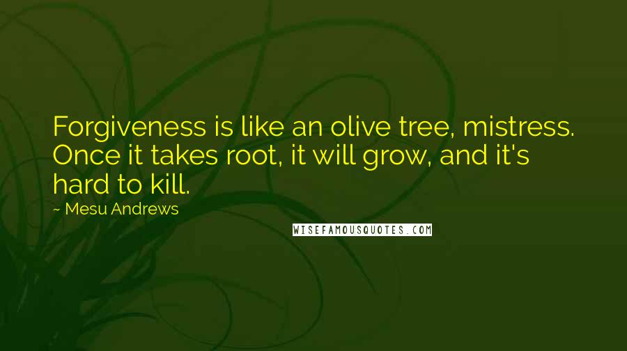 Mesu Andrews Quotes: Forgiveness is like an olive tree, mistress. Once it takes root, it will grow, and it's hard to kill.