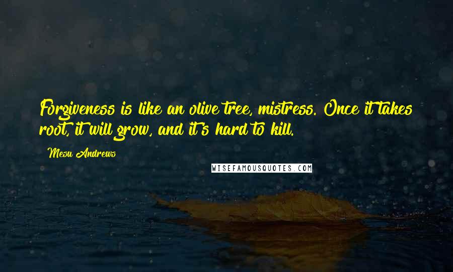 Mesu Andrews Quotes: Forgiveness is like an olive tree, mistress. Once it takes root, it will grow, and it's hard to kill.