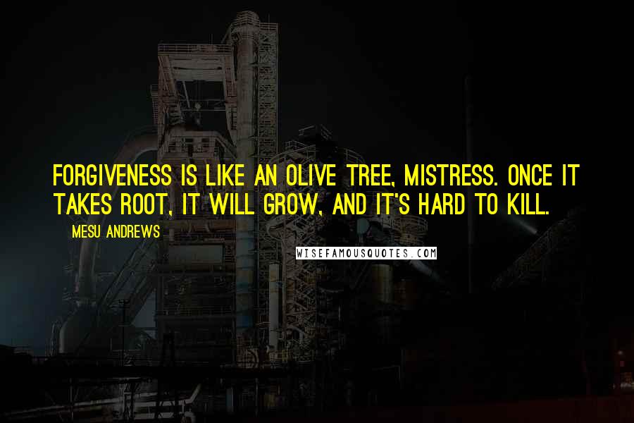 Mesu Andrews Quotes: Forgiveness is like an olive tree, mistress. Once it takes root, it will grow, and it's hard to kill.