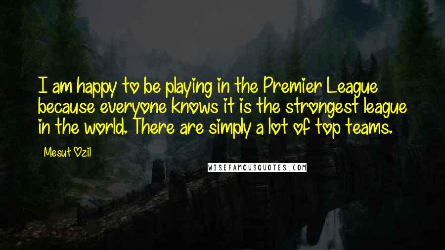 Mesut Ozil Quotes: I am happy to be playing in the Premier League because everyone knows it is the strongest league in the world. There are simply a lot of top teams.