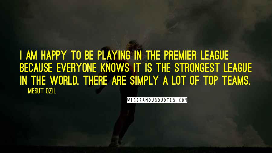 Mesut Ozil Quotes: I am happy to be playing in the Premier League because everyone knows it is the strongest league in the world. There are simply a lot of top teams.