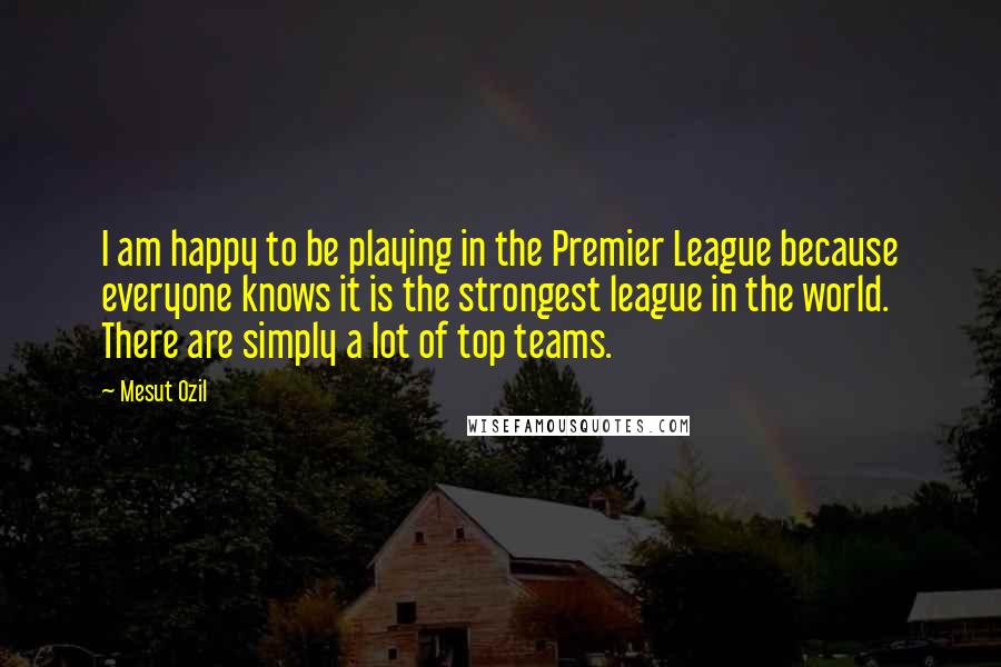 Mesut Ozil Quotes: I am happy to be playing in the Premier League because everyone knows it is the strongest league in the world. There are simply a lot of top teams.
