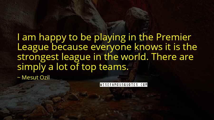 Mesut Ozil Quotes: I am happy to be playing in the Premier League because everyone knows it is the strongest league in the world. There are simply a lot of top teams.