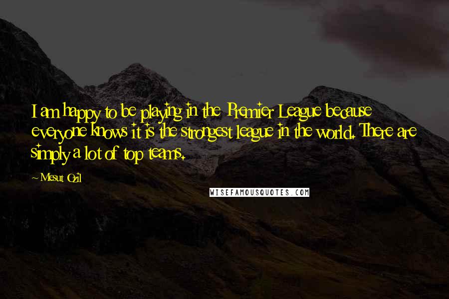 Mesut Ozil Quotes: I am happy to be playing in the Premier League because everyone knows it is the strongest league in the world. There are simply a lot of top teams.