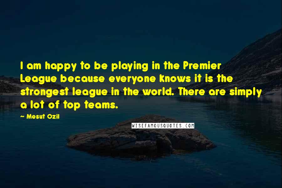 Mesut Ozil Quotes: I am happy to be playing in the Premier League because everyone knows it is the strongest league in the world. There are simply a lot of top teams.