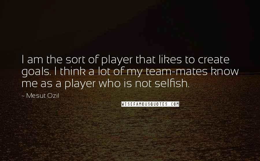 Mesut Ozil Quotes: I am the sort of player that likes to create goals. I think a lot of my team-mates know me as a player who is not selfish.