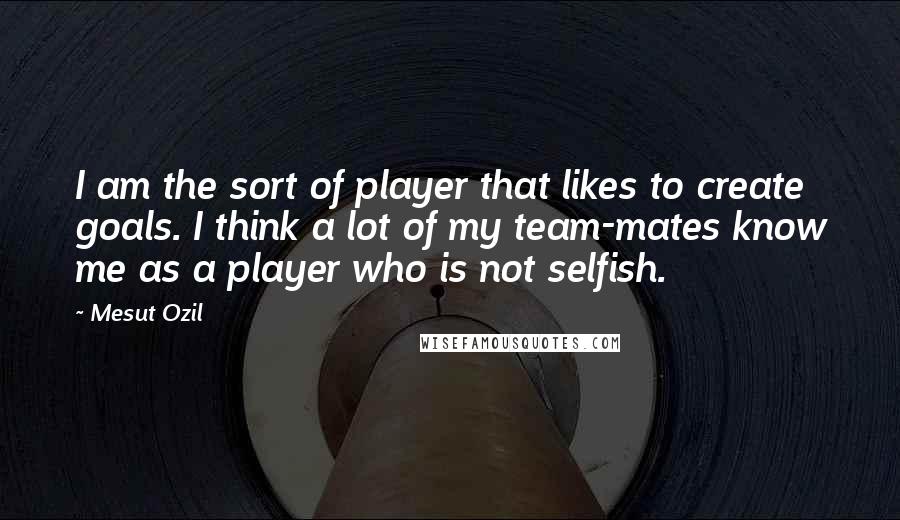 Mesut Ozil Quotes: I am the sort of player that likes to create goals. I think a lot of my team-mates know me as a player who is not selfish.