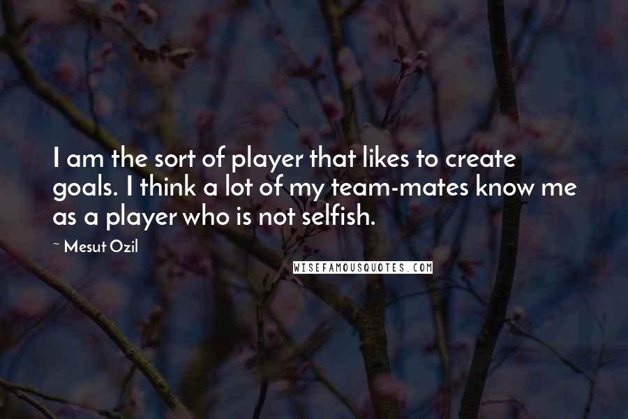 Mesut Ozil Quotes: I am the sort of player that likes to create goals. I think a lot of my team-mates know me as a player who is not selfish.