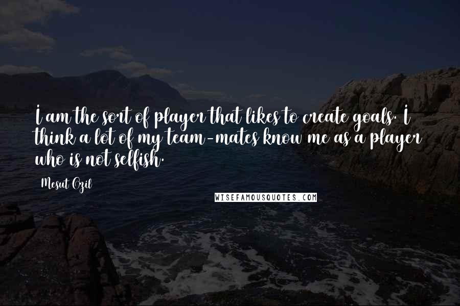 Mesut Ozil Quotes: I am the sort of player that likes to create goals. I think a lot of my team-mates know me as a player who is not selfish.