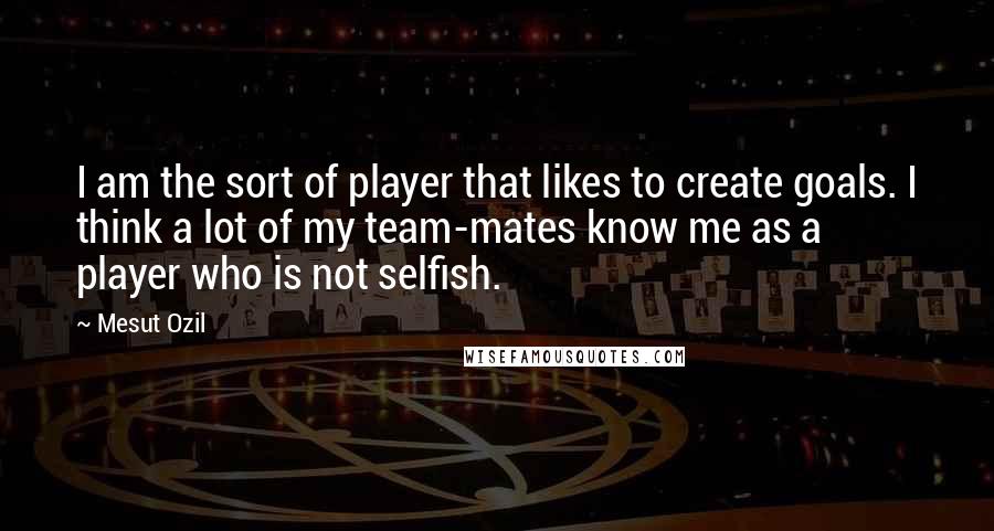 Mesut Ozil Quotes: I am the sort of player that likes to create goals. I think a lot of my team-mates know me as a player who is not selfish.