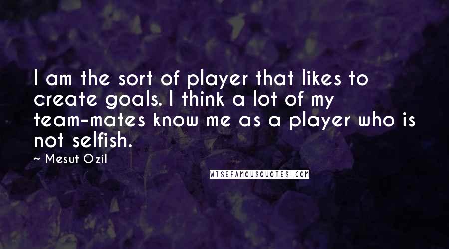 Mesut Ozil Quotes: I am the sort of player that likes to create goals. I think a lot of my team-mates know me as a player who is not selfish.