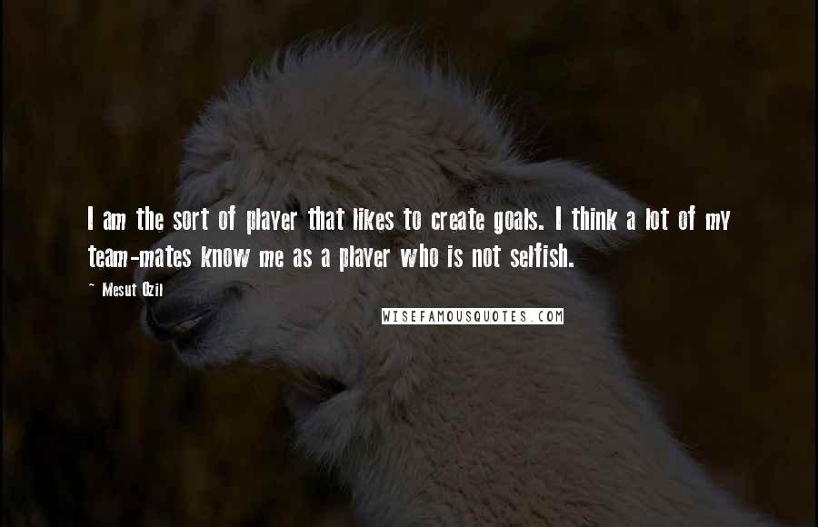 Mesut Ozil Quotes: I am the sort of player that likes to create goals. I think a lot of my team-mates know me as a player who is not selfish.