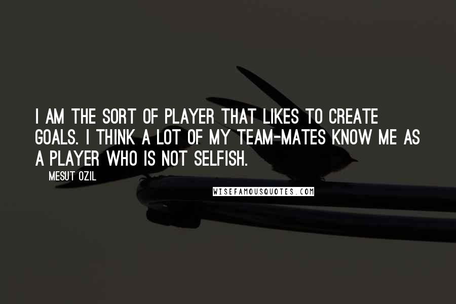 Mesut Ozil Quotes: I am the sort of player that likes to create goals. I think a lot of my team-mates know me as a player who is not selfish.