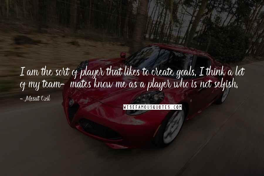 Mesut Ozil Quotes: I am the sort of player that likes to create goals. I think a lot of my team-mates know me as a player who is not selfish.