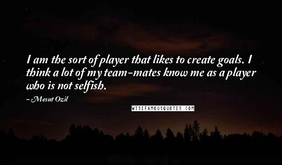 Mesut Ozil Quotes: I am the sort of player that likes to create goals. I think a lot of my team-mates know me as a player who is not selfish.