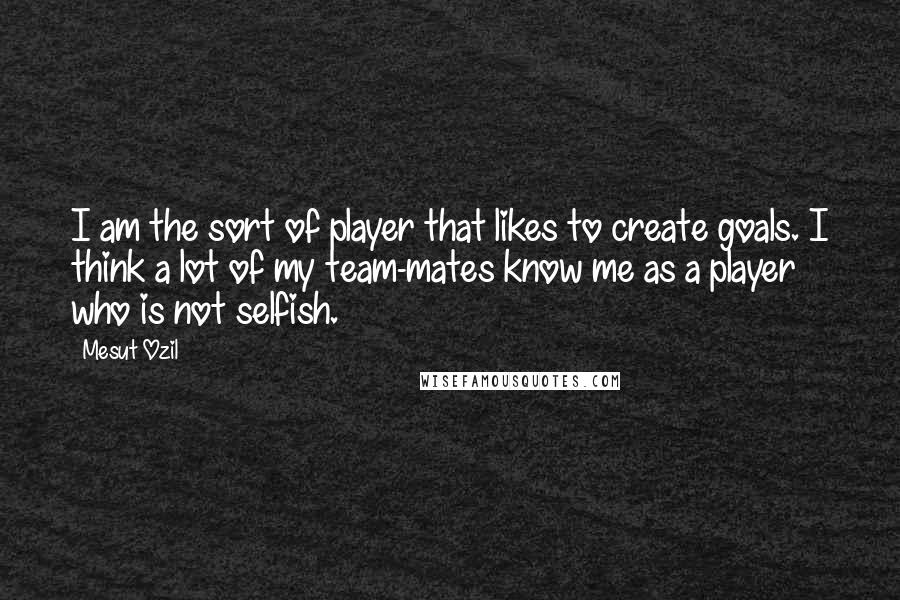 Mesut Ozil Quotes: I am the sort of player that likes to create goals. I think a lot of my team-mates know me as a player who is not selfish.