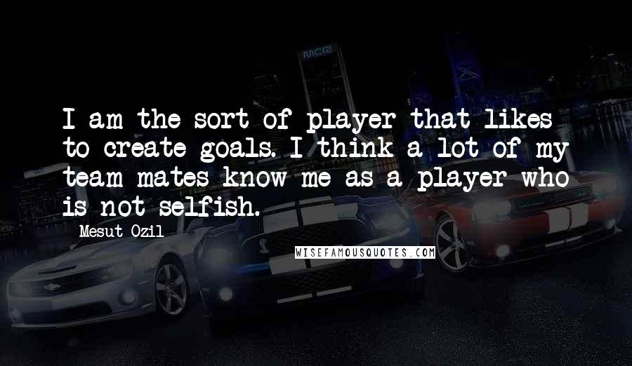 Mesut Ozil Quotes: I am the sort of player that likes to create goals. I think a lot of my team-mates know me as a player who is not selfish.