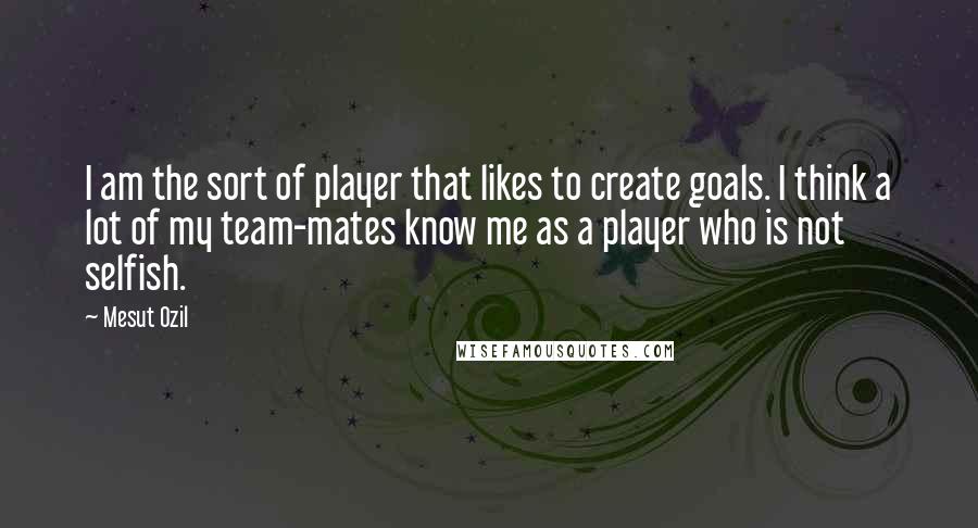 Mesut Ozil Quotes: I am the sort of player that likes to create goals. I think a lot of my team-mates know me as a player who is not selfish.