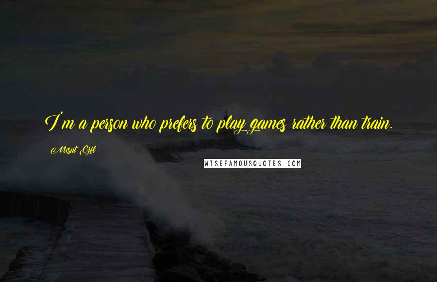 Mesut Ozil Quotes: I'm a person who prefers to play games rather than train.