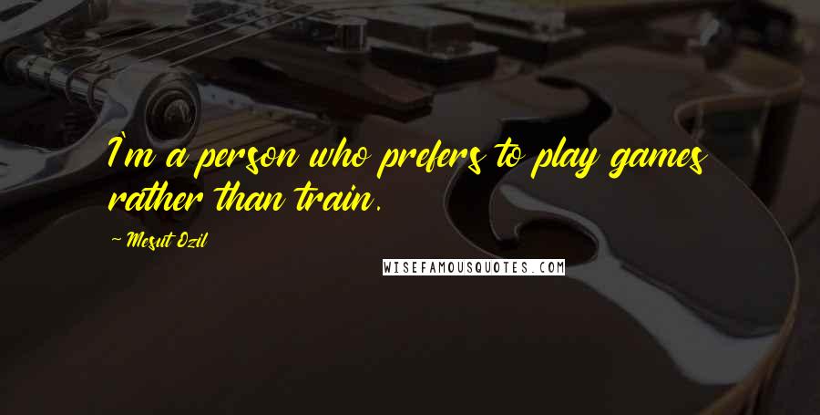 Mesut Ozil Quotes: I'm a person who prefers to play games rather than train.