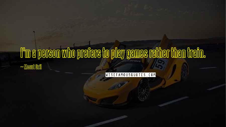 Mesut Ozil Quotes: I'm a person who prefers to play games rather than train.