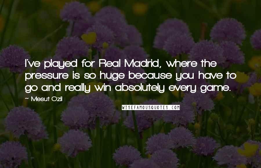 Mesut Ozil Quotes: I've played for Real Madrid, where the pressure is so huge because you have to go and really win absolutely every game.