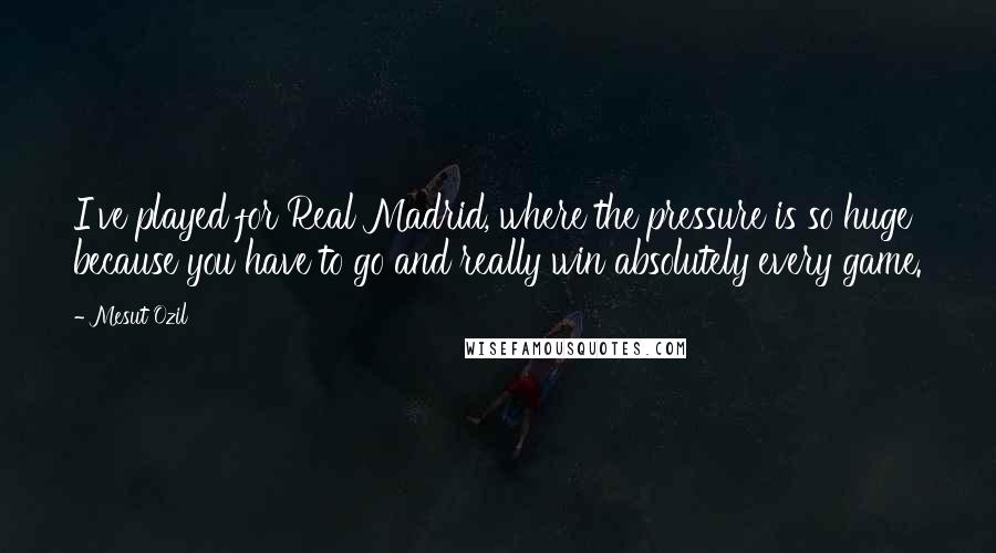 Mesut Ozil Quotes: I've played for Real Madrid, where the pressure is so huge because you have to go and really win absolutely every game.