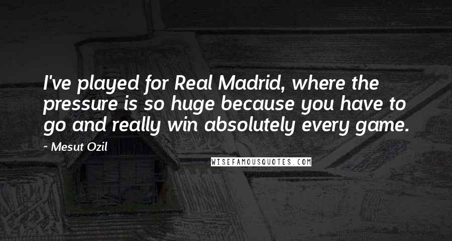 Mesut Ozil Quotes: I've played for Real Madrid, where the pressure is so huge because you have to go and really win absolutely every game.
