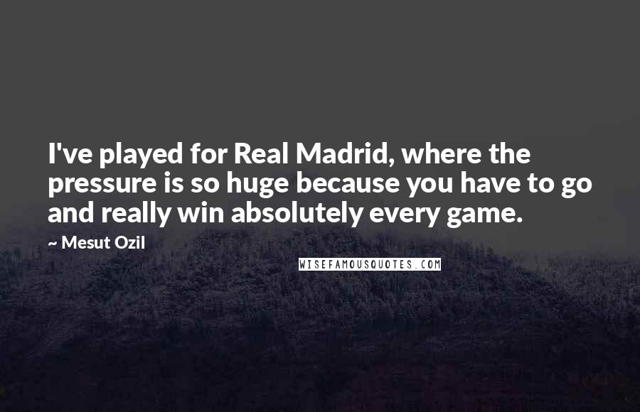Mesut Ozil Quotes: I've played for Real Madrid, where the pressure is so huge because you have to go and really win absolutely every game.