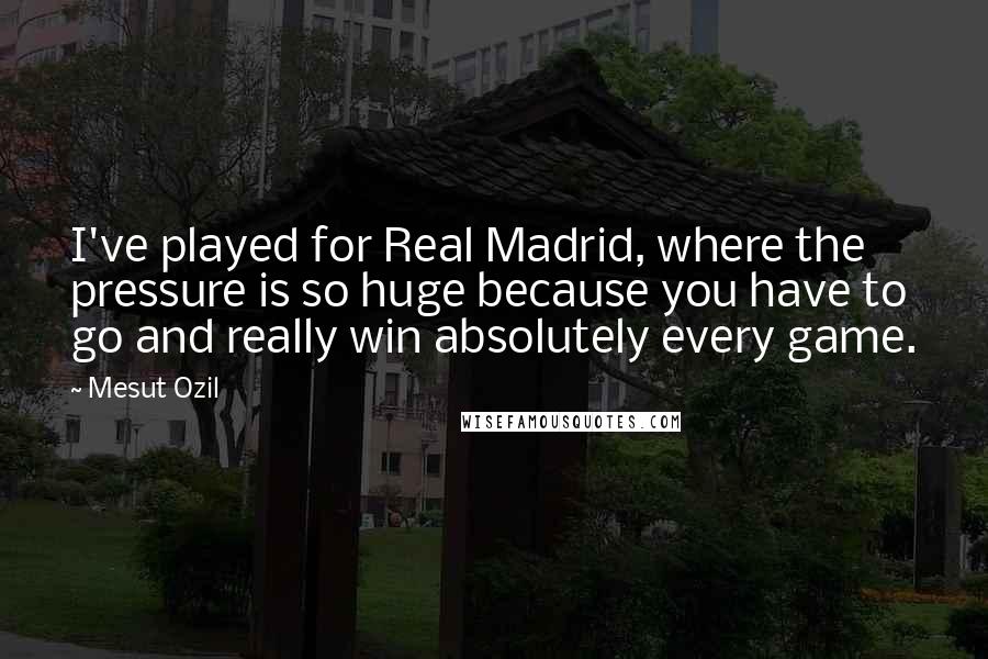 Mesut Ozil Quotes: I've played for Real Madrid, where the pressure is so huge because you have to go and really win absolutely every game.