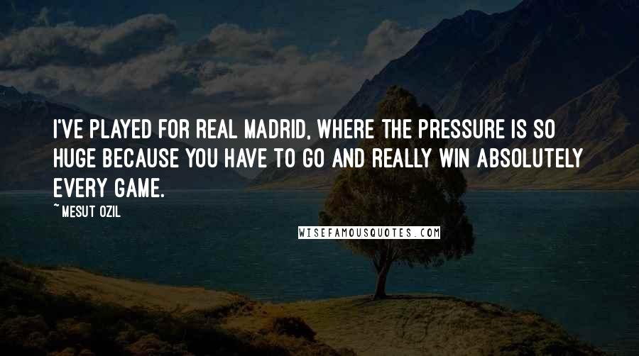 Mesut Ozil Quotes: I've played for Real Madrid, where the pressure is so huge because you have to go and really win absolutely every game.
