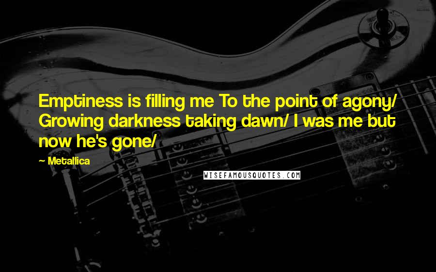 Metallica Quotes: Emptiness is filling me To the point of agony/ Growing darkness taking dawn/ I was me but now he's gone/