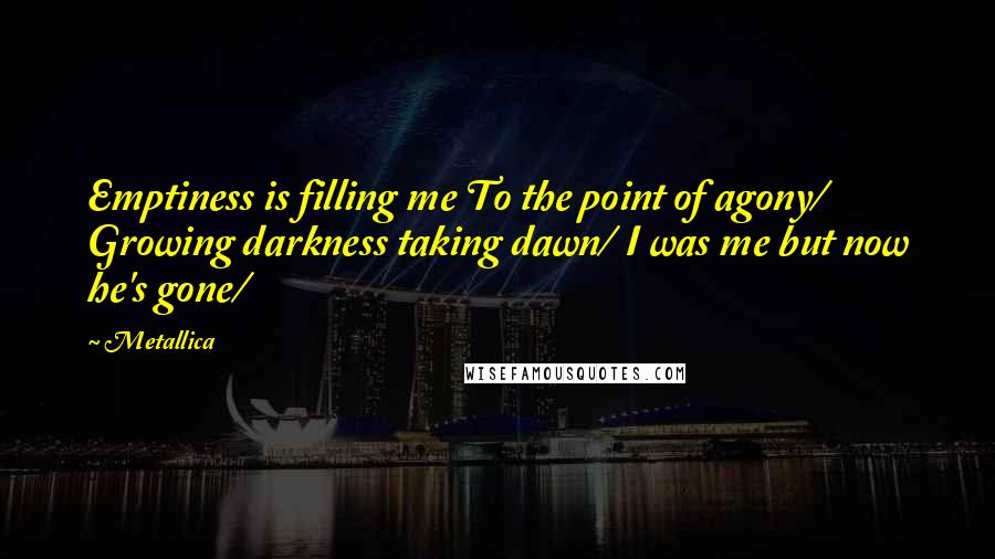 Metallica Quotes: Emptiness is filling me To the point of agony/ Growing darkness taking dawn/ I was me but now he's gone/