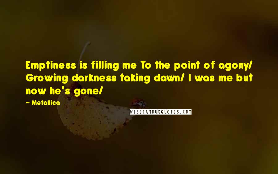 Metallica Quotes: Emptiness is filling me To the point of agony/ Growing darkness taking dawn/ I was me but now he's gone/