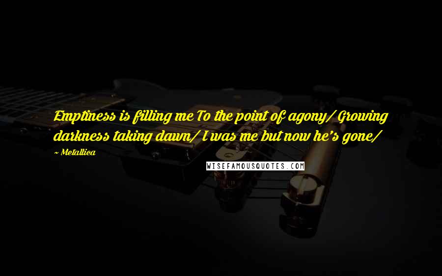 Metallica Quotes: Emptiness is filling me To the point of agony/ Growing darkness taking dawn/ I was me but now he's gone/