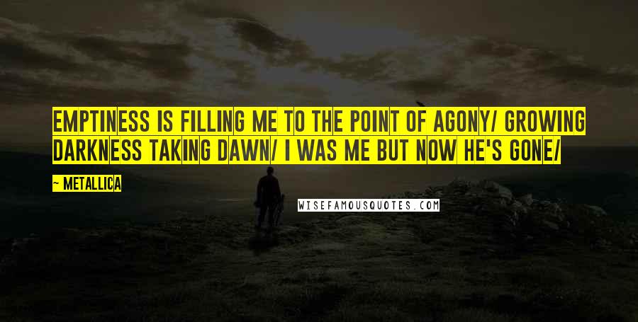 Metallica Quotes: Emptiness is filling me To the point of agony/ Growing darkness taking dawn/ I was me but now he's gone/