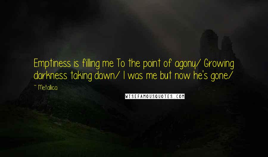 Metallica Quotes: Emptiness is filling me To the point of agony/ Growing darkness taking dawn/ I was me but now he's gone/