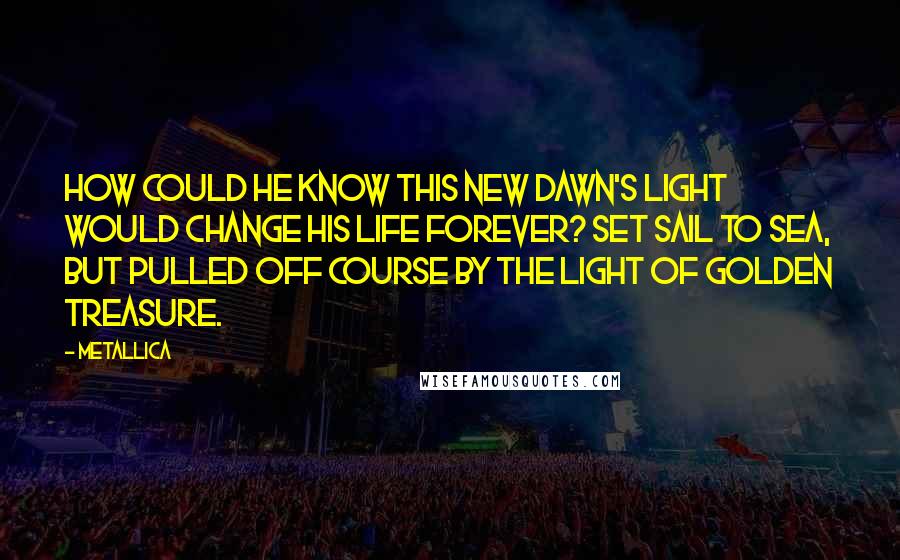 Metallica Quotes: How could he know this new dawn's light would change his life forever? Set sail to sea, but pulled off course by the light of golden treasure.