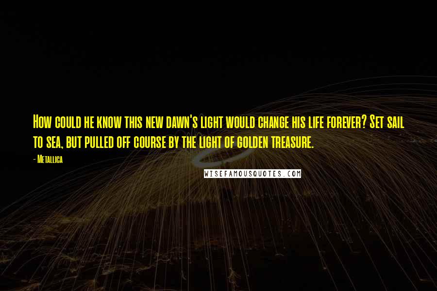 Metallica Quotes: How could he know this new dawn's light would change his life forever? Set sail to sea, but pulled off course by the light of golden treasure.