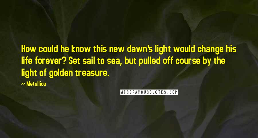 Metallica Quotes: How could he know this new dawn's light would change his life forever? Set sail to sea, but pulled off course by the light of golden treasure.