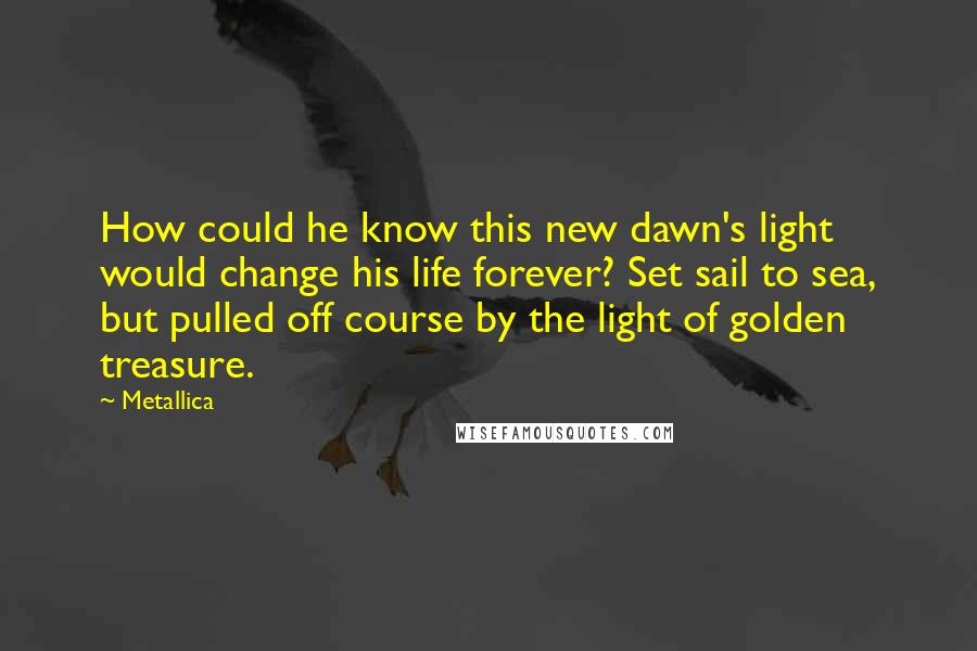 Metallica Quotes: How could he know this new dawn's light would change his life forever? Set sail to sea, but pulled off course by the light of golden treasure.