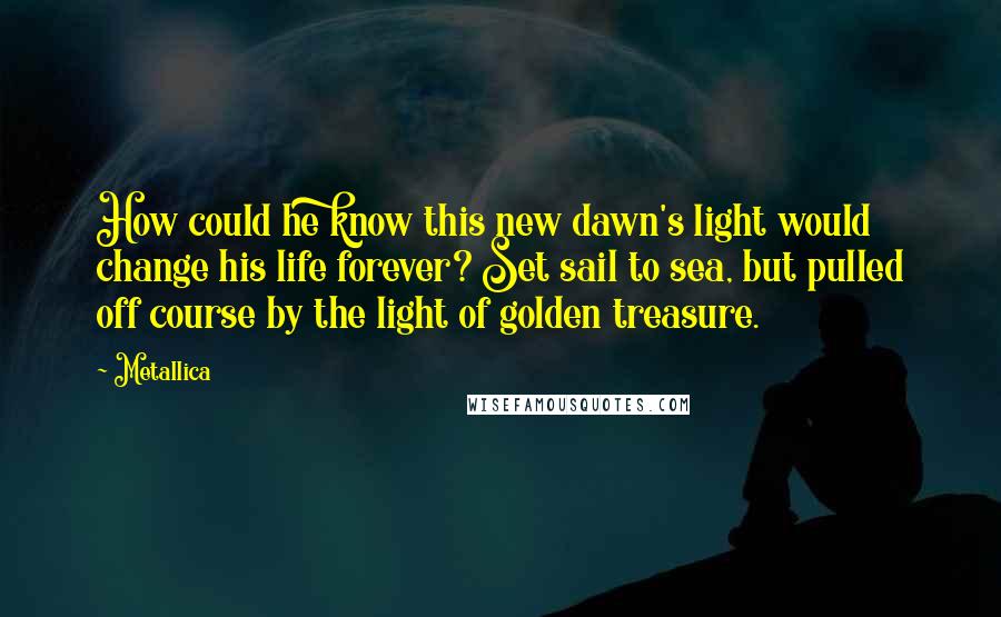 Metallica Quotes: How could he know this new dawn's light would change his life forever? Set sail to sea, but pulled off course by the light of golden treasure.