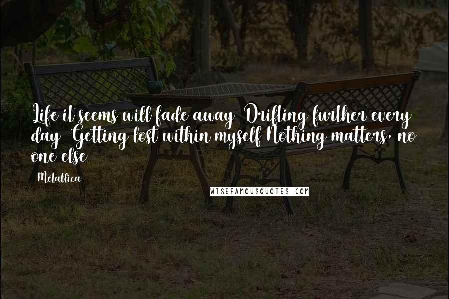 Metallica Quotes: Life it seems will fade away/ Drifting further every day/ Getting lost within myself/Nothing matters, no one else/