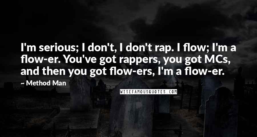 Method Man Quotes: I'm serious; I don't, I don't rap. I flow; I'm a flow-er. You've got rappers, you got MCs, and then you got flow-ers, I'm a flow-er.