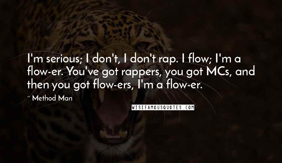 Method Man Quotes: I'm serious; I don't, I don't rap. I flow; I'm a flow-er. You've got rappers, you got MCs, and then you got flow-ers, I'm a flow-er.